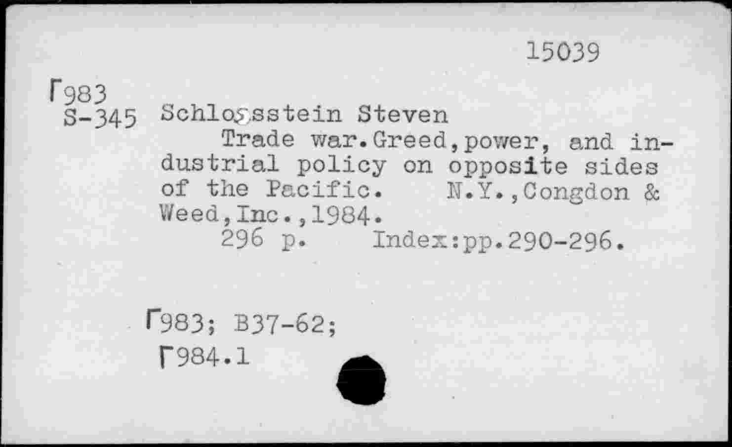 ﻿15039
r 983
S-345
Schlo^sstein Steven
Trade war.Greed,power, and industrial policy on opposite sides of the Pacific. N.Y.,Congdon & Weed,Inc.,1984«
296 p. Index:pp.290-296.
r983; B37-62;
f984.1